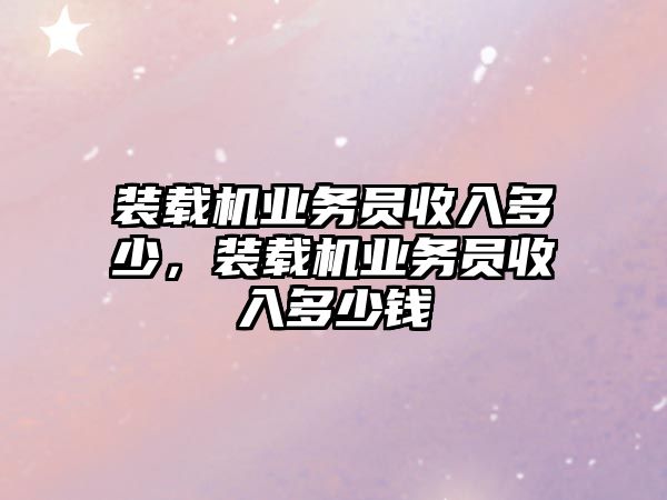 裝載機業(yè)務(wù)員收入多少，裝載機業(yè)務(wù)員收入多少錢