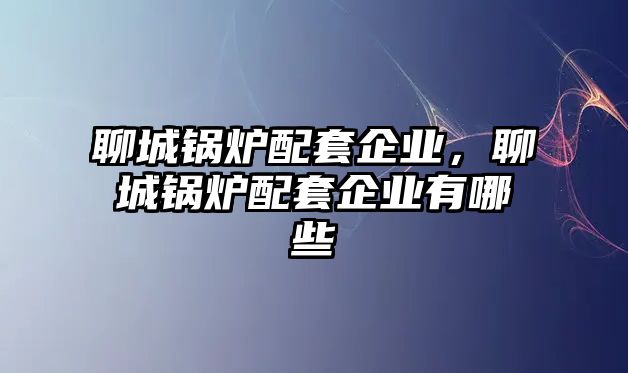 聊城鍋爐配套企業(yè)，聊城鍋爐配套企業(yè)有哪些