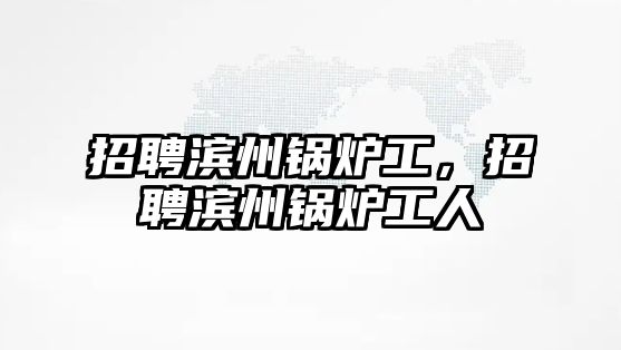 招聘濱州鍋爐工，招聘濱州鍋爐工人