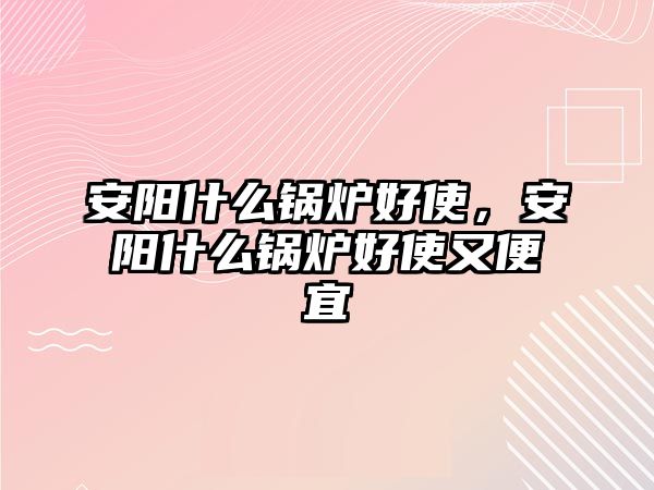 安陽(yáng)什么鍋爐好使，安陽(yáng)什么鍋爐好使又便宜