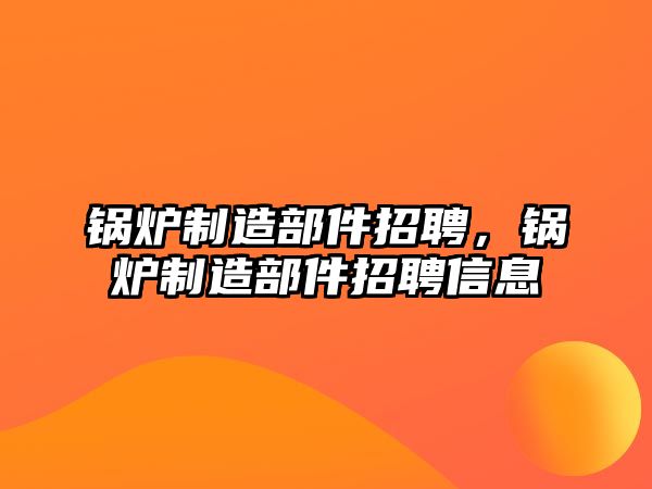 鍋爐制造部件招聘，鍋爐制造部件招聘信息