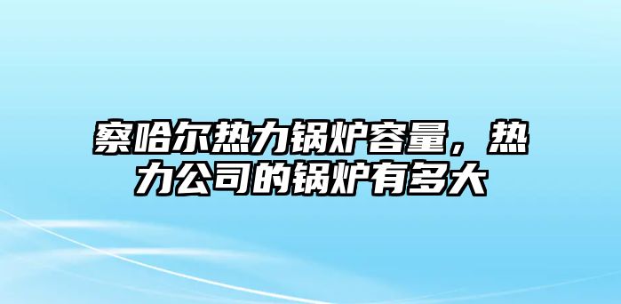 察哈爾熱力鍋爐容量，熱力公司的鍋爐有多大