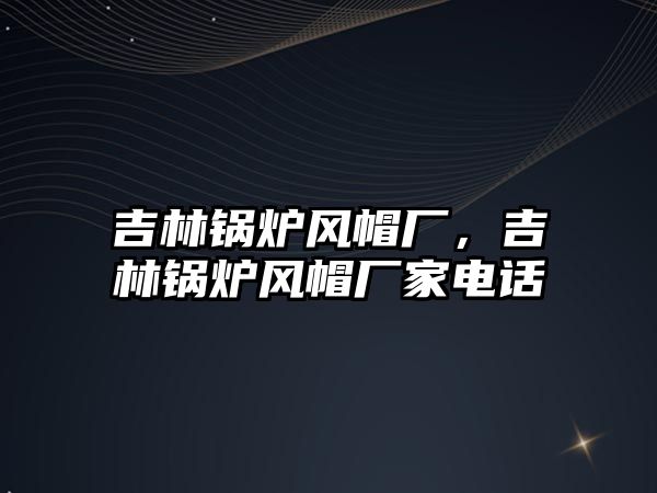 吉林鍋爐風(fēng)帽廠，吉林鍋爐風(fēng)帽廠家電話(huà)