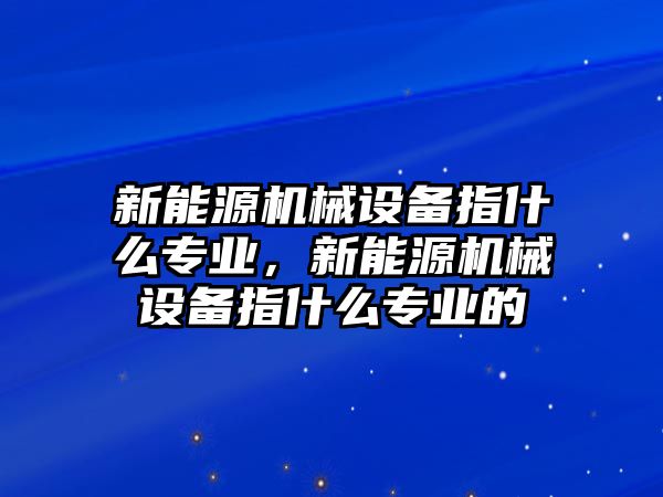 新能源機械設(shè)備指什么專業(yè)，新能源機械設(shè)備指什么專業(yè)的