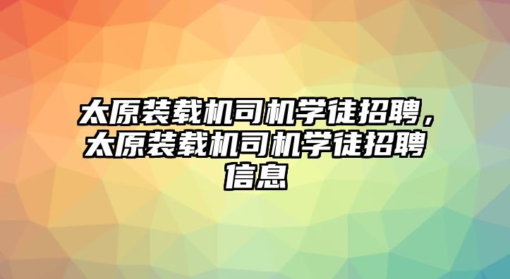 太原裝載機司機學徒招聘，太原裝載機司機學徒招聘信息