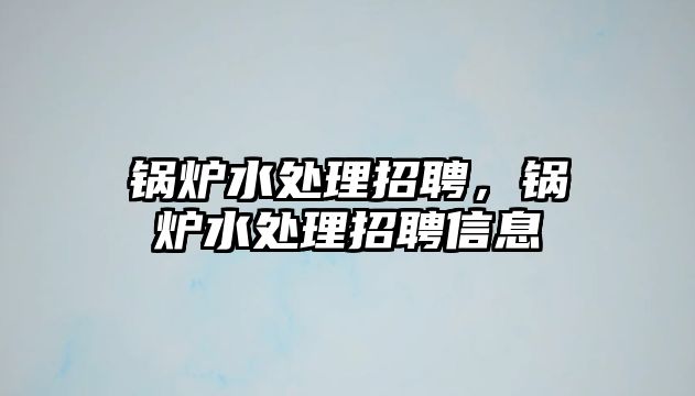 鍋爐水處理招聘，鍋爐水處理招聘信息