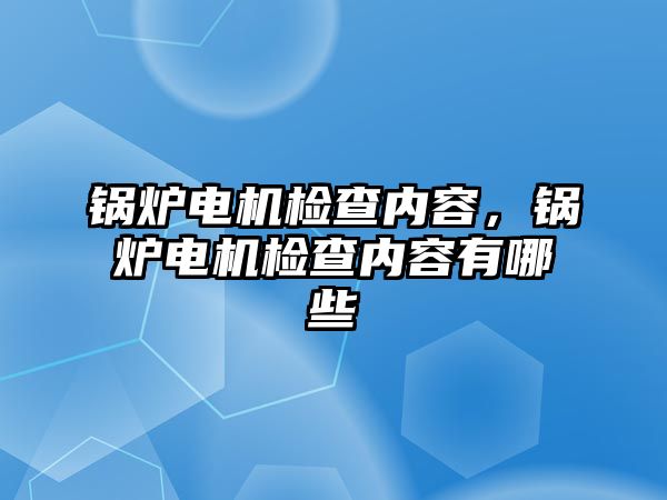 鍋爐電機(jī)檢查內(nèi)容，鍋爐電機(jī)檢查內(nèi)容有哪些