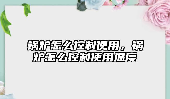 鍋爐怎么控制使用，鍋爐怎么控制使用溫度