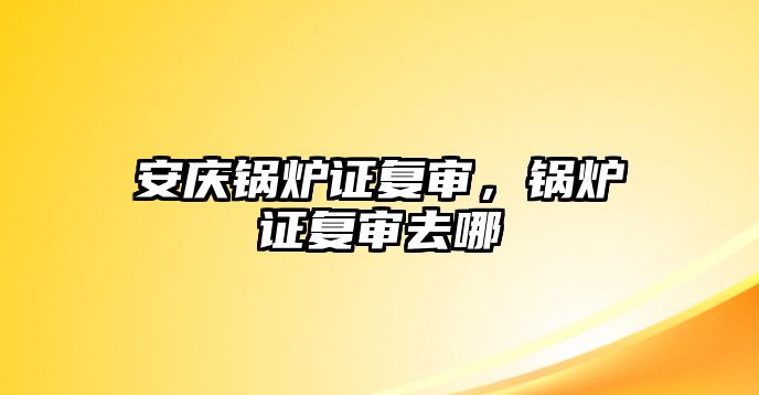 安慶鍋爐證復審，鍋爐證復審去哪